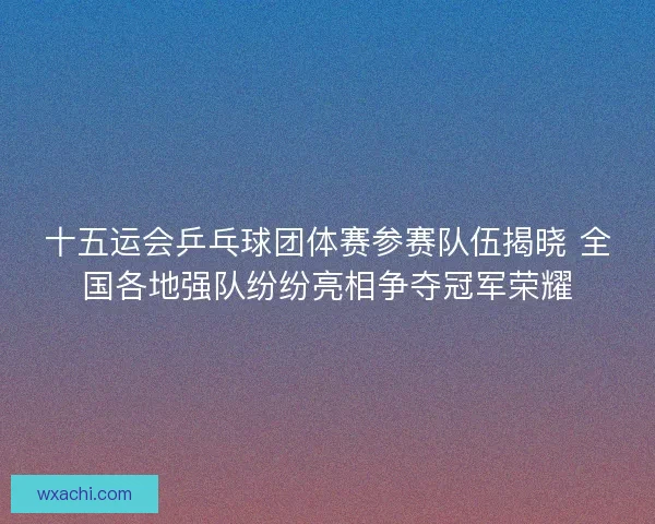 十五运会乒乓球团体赛参赛队伍揭晓 全国各地强队纷纷亮相争夺冠军荣耀