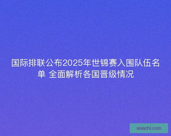 国际排联公布2025年世锦赛入围队伍名单 全面解析各国晋级情况