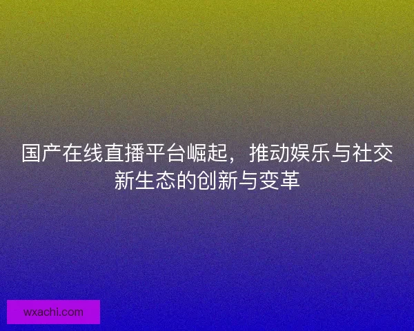 国产在线直播平台崛起，推动娱乐与社交新生态的创新与变革