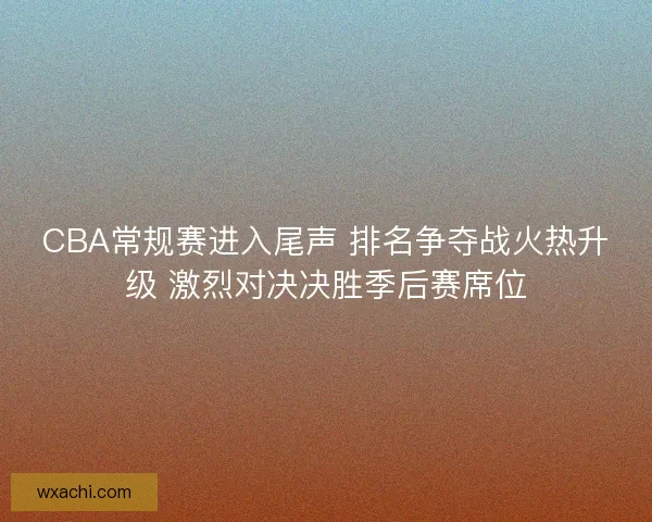 CBA常规赛进入尾声 排名争夺战火热升级 激烈对决决胜季后赛席位