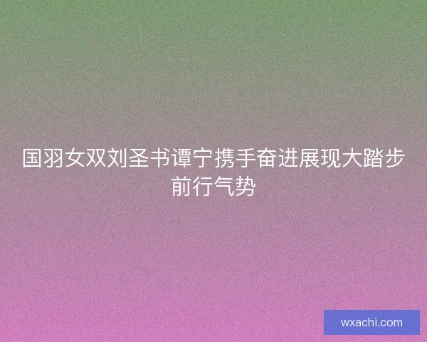 国羽女双刘圣书谭宁携手奋进展现大踏步前行气势
