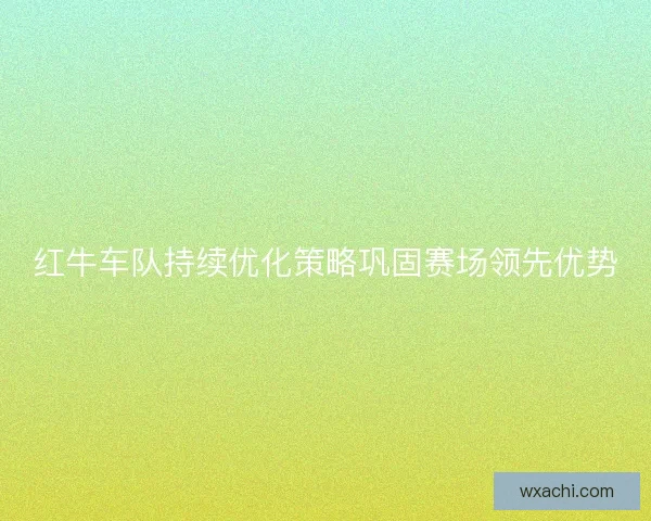 红牛车队持续优化策略巩固赛场领先优势