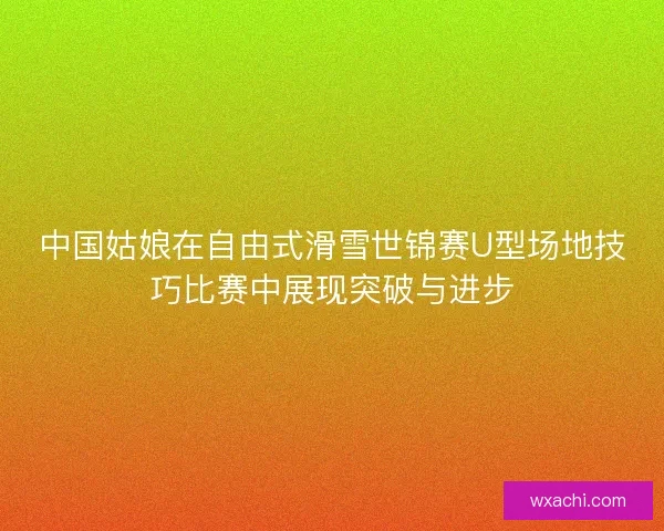 中国姑娘在自由式滑雪世锦赛U型场地技巧比赛中展现突破与进步