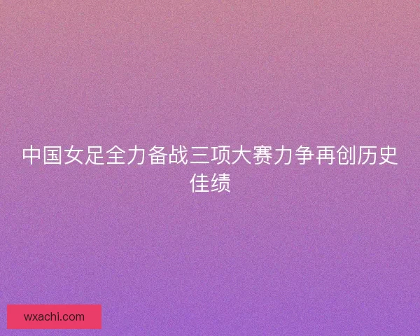 中国女足全力备战三项大赛力争再创历史佳绩