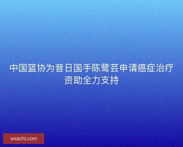 中国篮协为昔日国手陈鹭芸申请癌症治疗资助全力支持