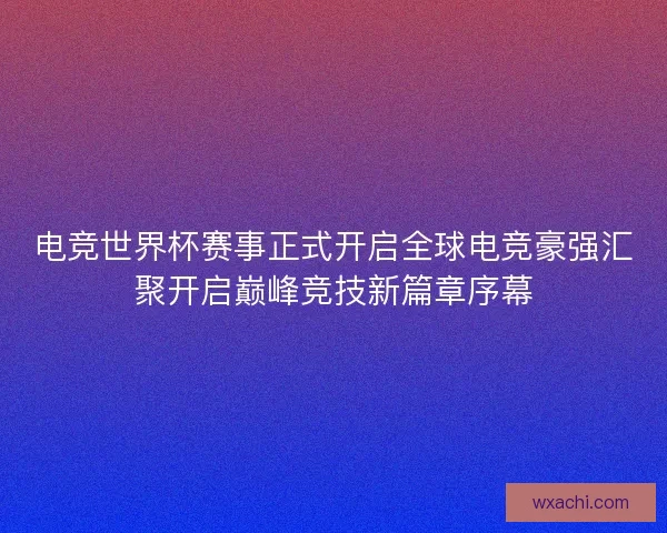 电竞世界杯赛事正式开启全球电竞豪强汇聚开启巅峰竞技新篇章序幕