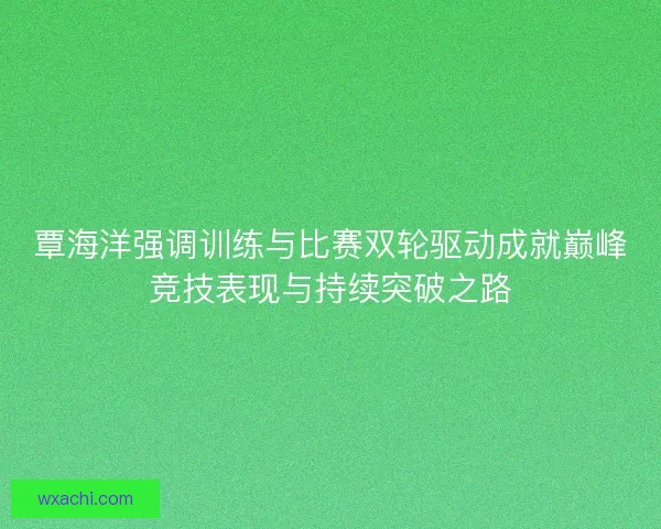 覃海洋强调训练与比赛双轮驱动成就巅峰竞技表现与持续突破之路